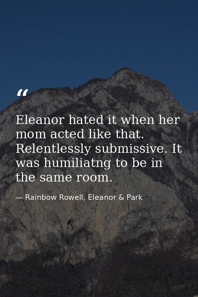 Eleanor hated it when her mom acted like that. Relentlessly submissive. It was humiliatng to be in the same room. — Rainbow Rowell, Eleanor & Park