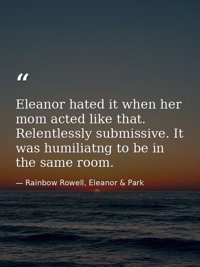 Eleanor hated it when her mom acted like that. Relentlessly submissive. It was humiliatng to be in the same room. — Rainbow Rowell, Eleanor & Park