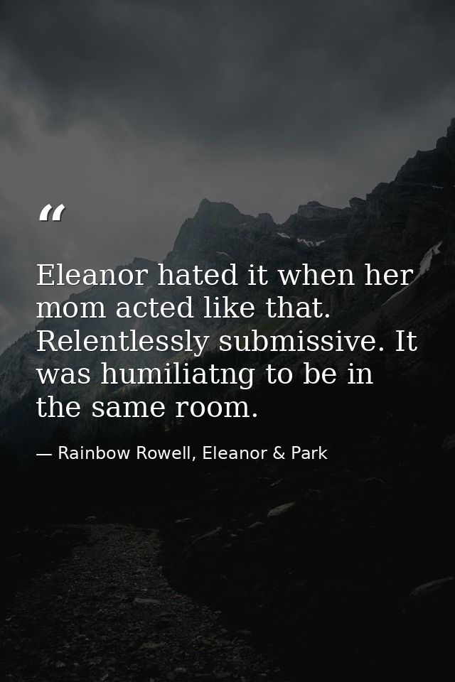 Eleanor hated it when her mom acted like that. Relentlessly submissive. It was humiliatng to be in the same room. — Rainbow Rowell, Eleanor & Park