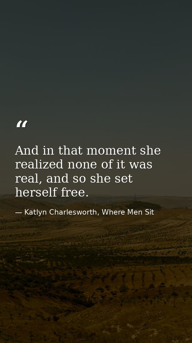 And in that moment she realized none of it was real, and so she set herself free. — Katlyn Charlesworth, Where Men Sit