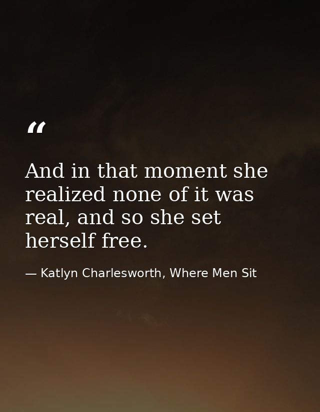 And in that moment she realized none of it was real, and so she set herself free. — Katlyn Charlesworth, Where Men Sit