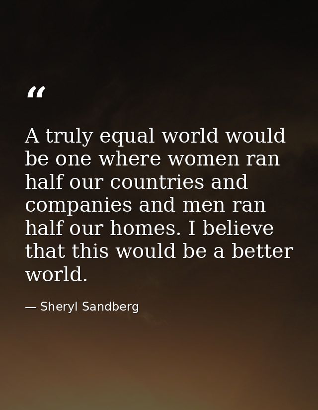 A truly equal world would be one where women ran half our countries and companies and men ran half our homes. I believe  — Sheryl Sandberg