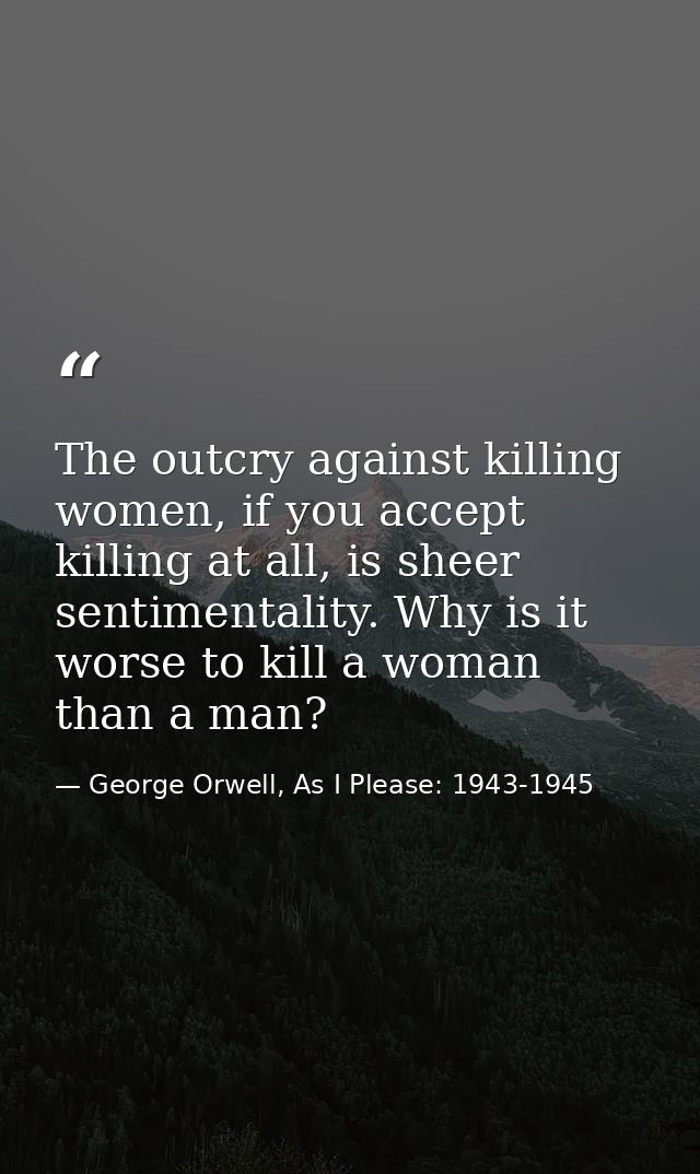 The outcry against killing women, if you accept killing at all, is sheer sentimentality. Why is it worse to kill a woman — George Orwell, As I Please: 1943-1945