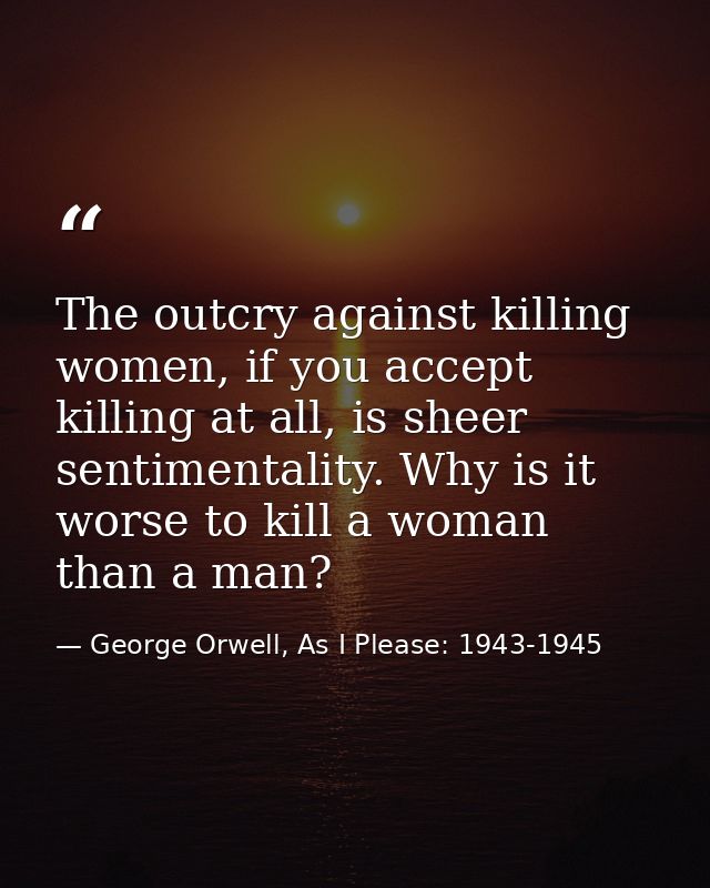 The outcry against killing women, if you accept killing at all, is sheer sentimentality. Why is it worse to kill a woman — George Orwell, As I Please: 1943-1945