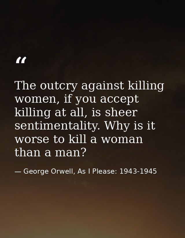 The outcry against killing women, if you accept killing at all, is sheer sentimentality. Why is it worse to kill a woman — George Orwell, As I Please: 1943-1945