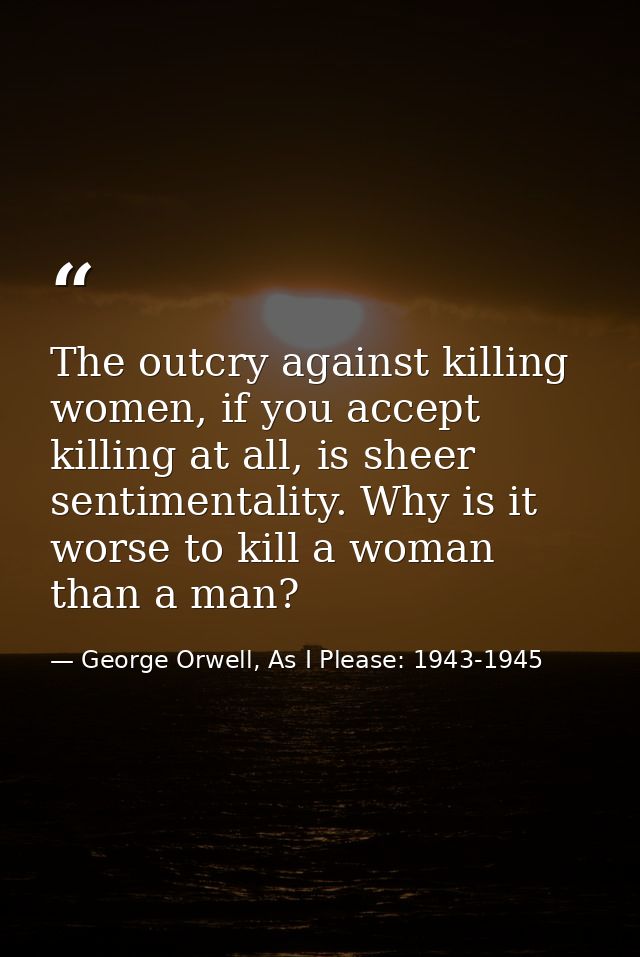 The outcry against killing women, if you accept killing at all, is sheer sentimentality. Why is it worse to kill a woman — George Orwell, As I Please: 1943-1945