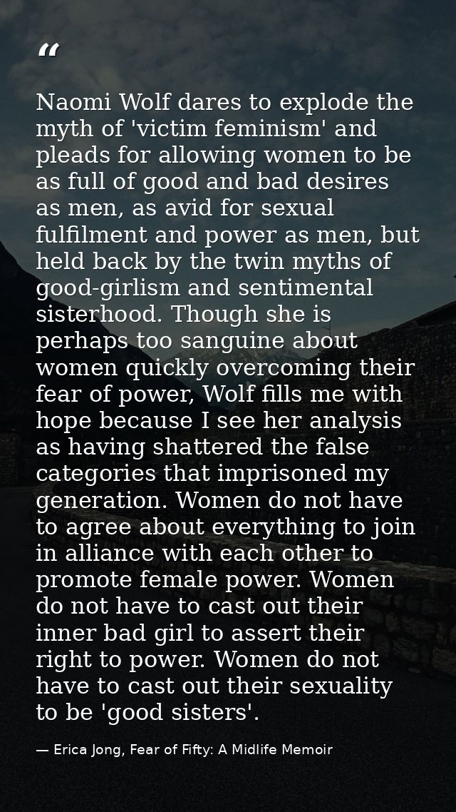 Naomi Wolf dares to explode the myth of 'victim feminism' and pleads for allowing women to be as full of good and bad de — Erica Jong, Fear of Fifty: A Midlife Memoir