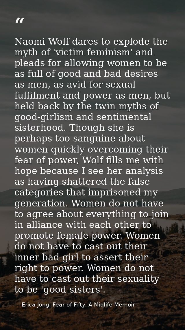 Naomi Wolf dares to explode the myth of 'victim feminism' and pleads for allowing women to be as full of good and bad de — Erica Jong, Fear of Fifty: A Midlife Memoir