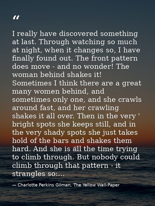 I really have discovered something at last. Through watching so much at night, when it changes so, I have finally found  — Charlotte Perkins Gilman, The Yellow Wall-Paper