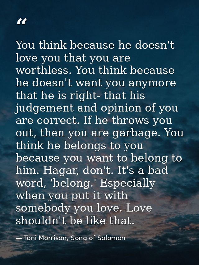 You think because he doesn't love you that you are worthless. You think because he doesn't want you anymore that he is r — Toni Morrison, Song of Solomon