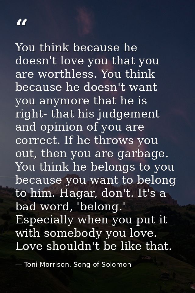 You think because he doesn't love you that you are worthless. You think because he doesn't want you anymore that he is r — Toni Morrison, Song of Solomon