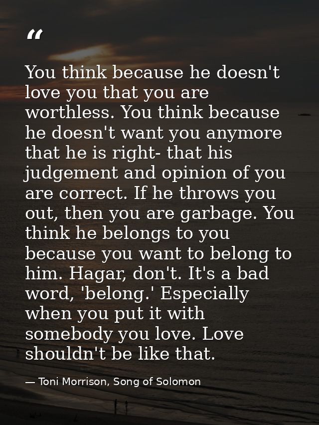 You think because he doesn't love you that you are worthless. You think because he doesn't want you anymore that he is r — Toni Morrison, Song of Solomon