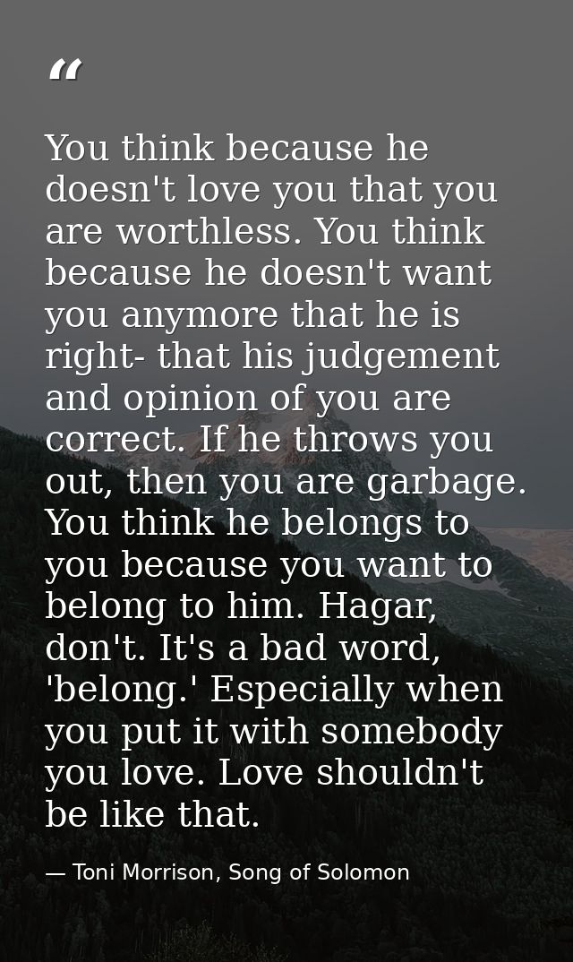 You think because he doesn't love you that you are worthless. You think because he doesn't want you anymore that he is r — Toni Morrison, Song of Solomon