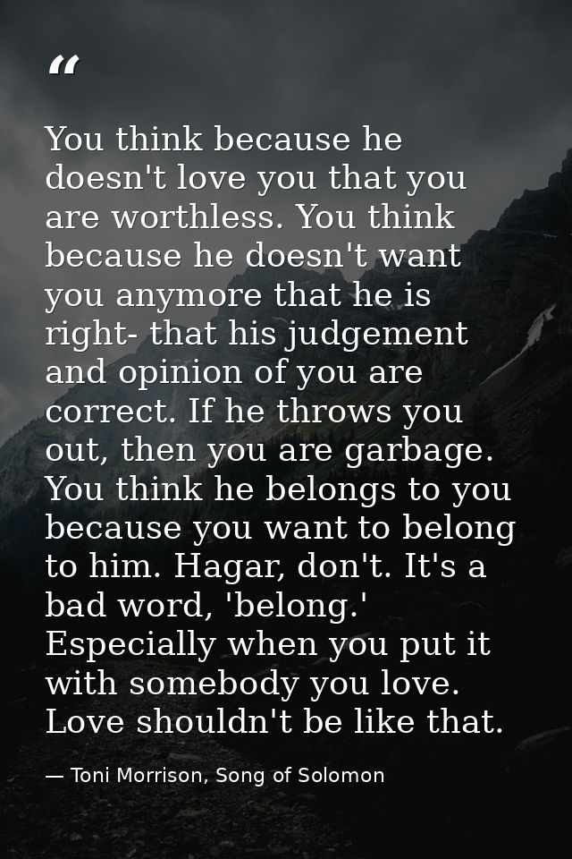 You think because he doesn't love you that you are worthless. You think because he doesn't want you anymore that he is r — Toni Morrison, Song of Solomon