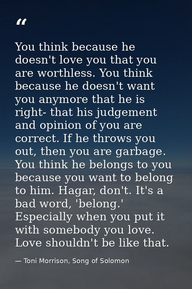 You think because he doesn't love you that you are worthless. You think because he doesn't want you anymore that he is r — Toni Morrison, Song of Solomon