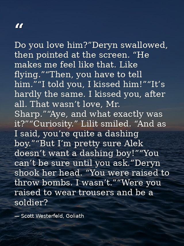Do you love him?”Deryn swallowed, then pointed at the screen. “He makes me feel like that. Like flying.”“Then, you have  — Scott Westerfeld, Goliath
