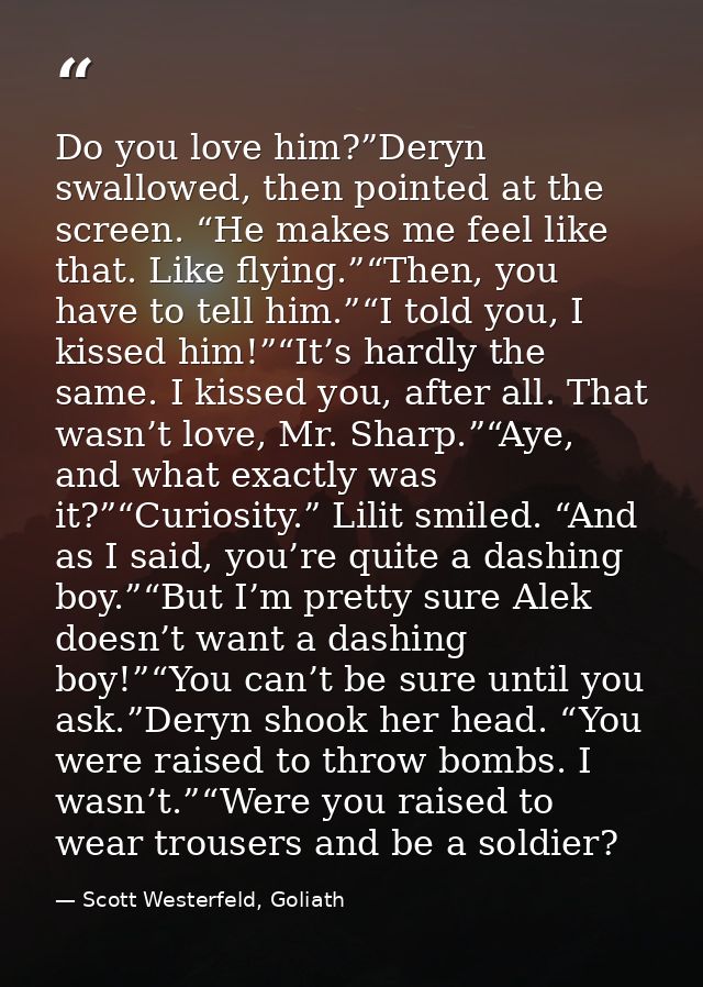Do you love him?”Deryn swallowed, then pointed at the screen. “He makes me feel like that. Like flying.”“Then, you have  — Scott Westerfeld, Goliath