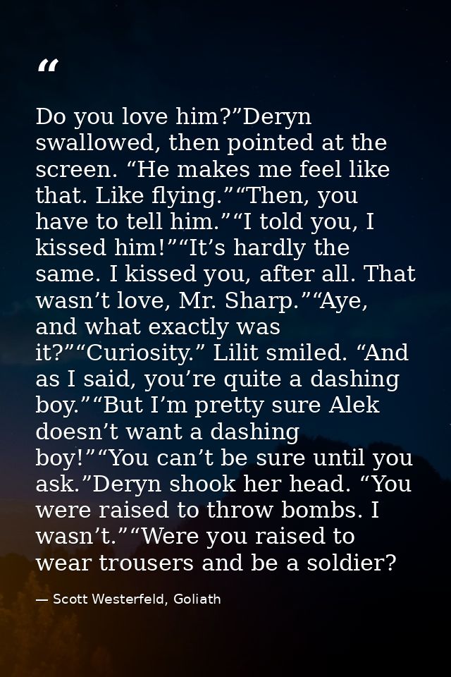 Do you love him?”Deryn swallowed, then pointed at the screen. “He makes me feel like that. Like flying.”“Then, you have  — Scott Westerfeld, Goliath