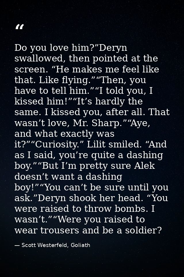 Do you love him?”Deryn swallowed, then pointed at the screen. “He makes me feel like that. Like flying.”“Then, you have  — Scott Westerfeld, Goliath