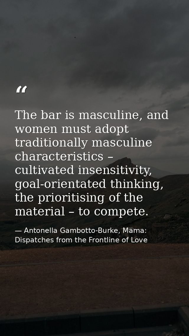 The bar is masculine, and women must adopt traditionally masculine characteristics – cultivated insensitivity, goal-orie — Antonella Gambotto-Burke, Mama: Dispatches from the Frontline of Love