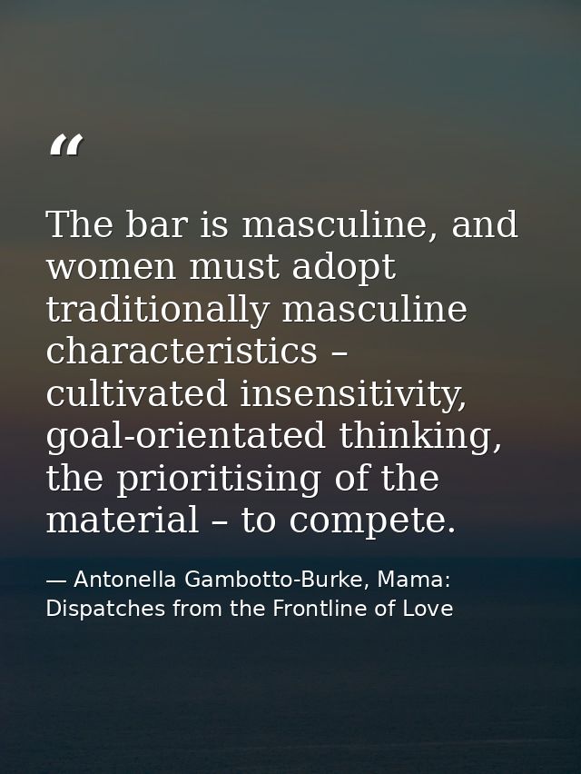 The bar is masculine, and women must adopt traditionally masculine characteristics – cultivated insensitivity, goal-orie — Antonella Gambotto-Burke, Mama: Dispatches from the Frontline of Love