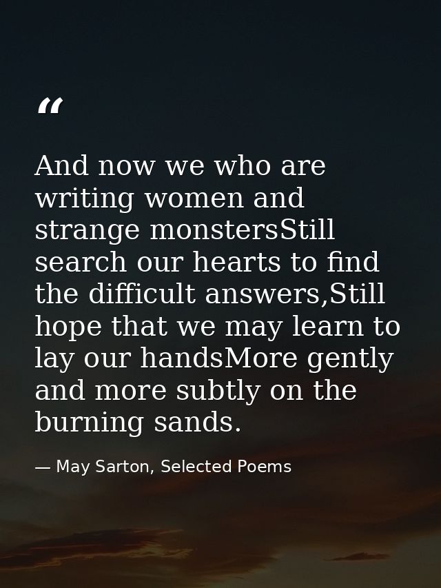 And now we who are writing women and strange monstersStill search our hearts to find the difficult answers,Still hope th — May Sarton, Selected Poems