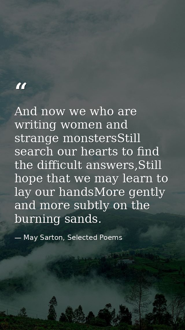 And now we who are writing women and strange monstersStill search our hearts to find the difficult answers,Still hope th — May Sarton, Selected Poems