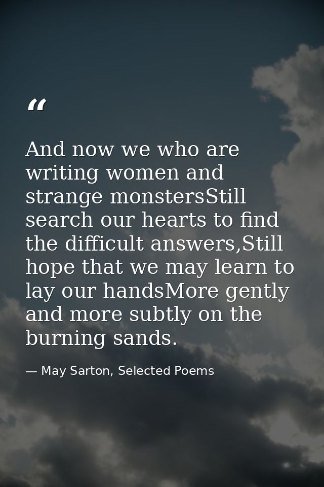 And now we who are writing women and strange monstersStill search our hearts to find the difficult answers,Still hope th — May Sarton, Selected Poems