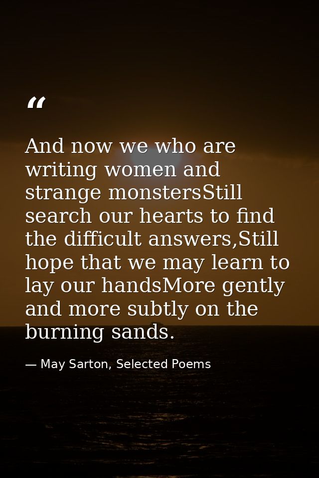 And now we who are writing women and strange monstersStill search our hearts to find the difficult answers,Still hope th — May Sarton, Selected Poems