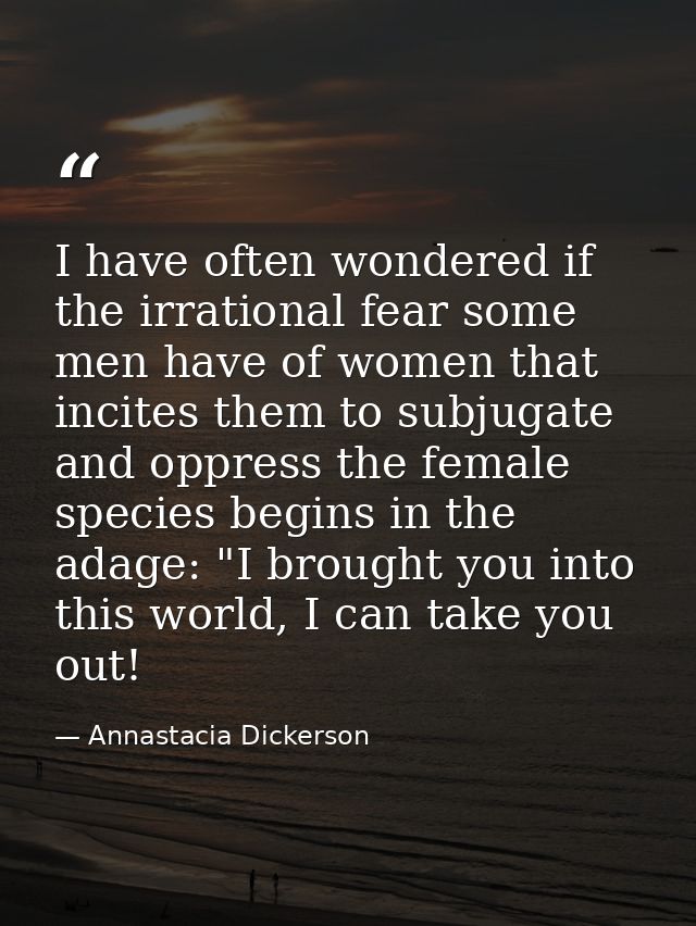 I have often wondered if the irrational fear some men have of women that incites them to subjugate and oppress the femal — Annastacia Dickerson