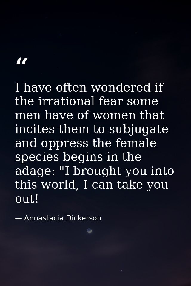 I have often wondered if the irrational fear some men have of women that incites them to subjugate and oppress the femal — Annastacia Dickerson