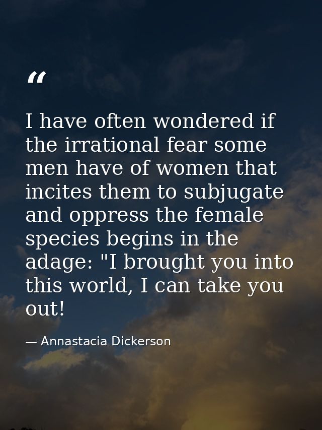 I have often wondered if the irrational fear some men have of women that incites them to subjugate and oppress the femal — Annastacia Dickerson