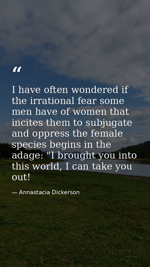 I have often wondered if the irrational fear some men have of women that incites them to subjugate and oppress the femal — Annastacia Dickerson