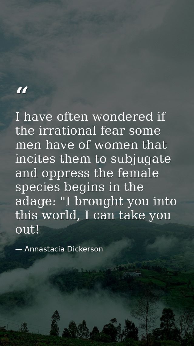 I have often wondered if the irrational fear some men have of women that incites them to subjugate and oppress the femal — Annastacia Dickerson
