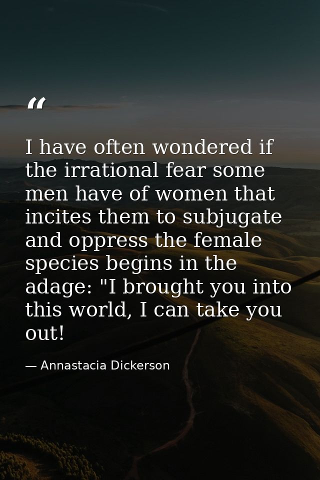 I have often wondered if the irrational fear some men have of women that incites them to subjugate and oppress the femal — Annastacia Dickerson