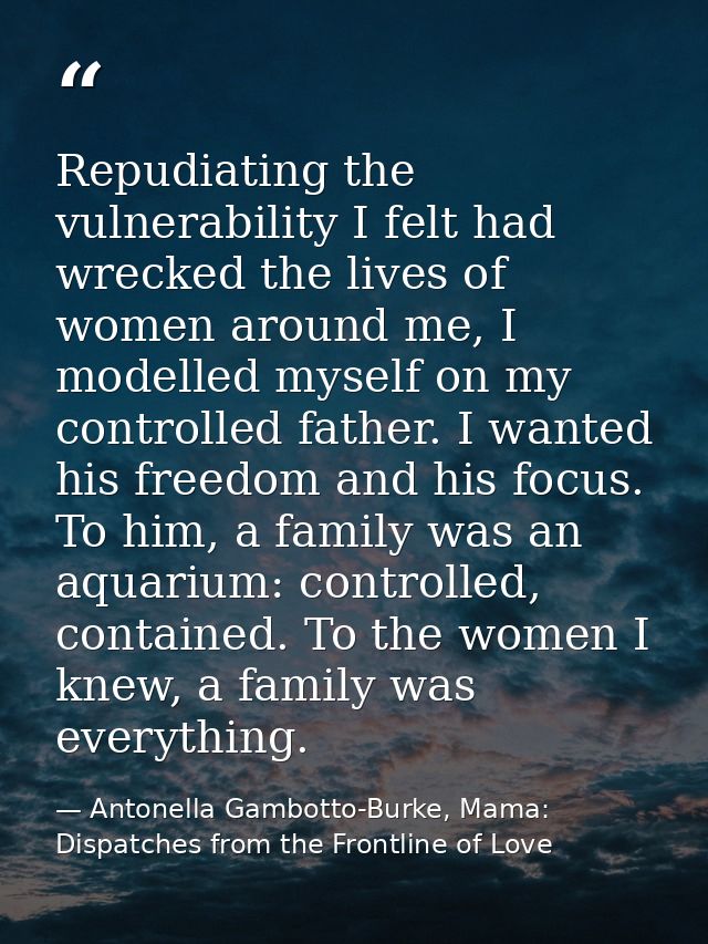 Repudiating the vulnerability I felt had wrecked the lives of women around me, I modelled myself on my controlled father — Antonella Gambotto-Burke, Mama: Dispatches from the Frontline of Love
