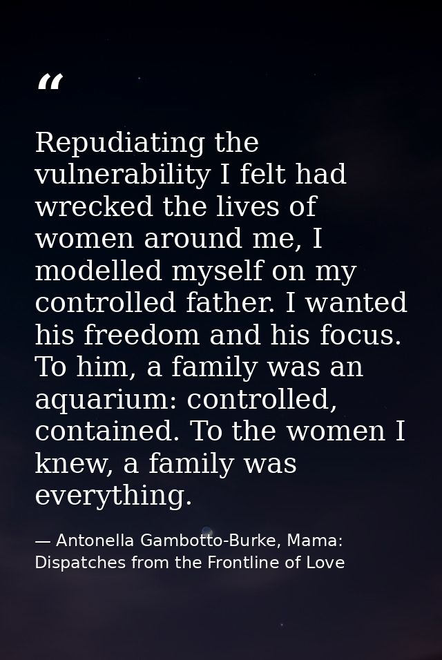 Repudiating the vulnerability I felt had wrecked the lives of women around me, I modelled myself on my controlled father — Antonella Gambotto-Burke, Mama: Dispatches from the Frontline of Love