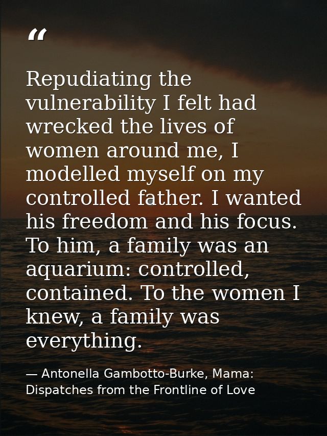 Repudiating the vulnerability I felt had wrecked the lives of women around me, I modelled myself on my controlled father — Antonella Gambotto-Burke, Mama: Dispatches from the Frontline of Love