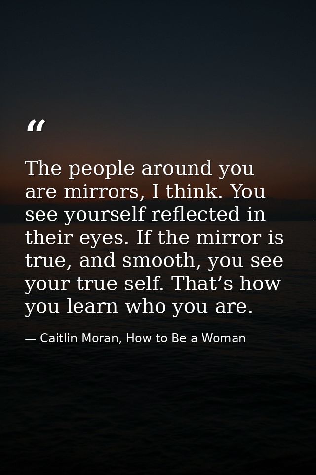 The people around you are mirrors, I think. You see yourself reflected in their eyes. If the mirror is true, and smooth, — Caitlin Moran, How to Be a Woman