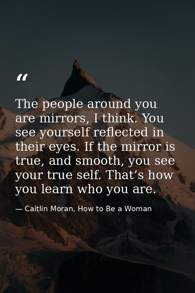 The people around you are mirrors, I think. You see yourself reflected in their eyes. If the mirror is true, and smooth, — Caitlin Moran, How to Be a Woman