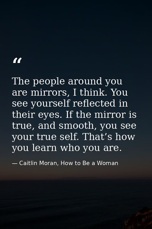The people around you are mirrors, I think. You see yourself reflected in their eyes. If the mirror is true, and smooth, — Caitlin Moran, How to Be a Woman