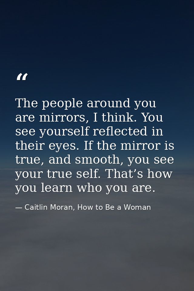 The people around you are mirrors, I think. You see yourself reflected in their eyes. If the mirror is true, and smooth, — Caitlin Moran, How to Be a Woman