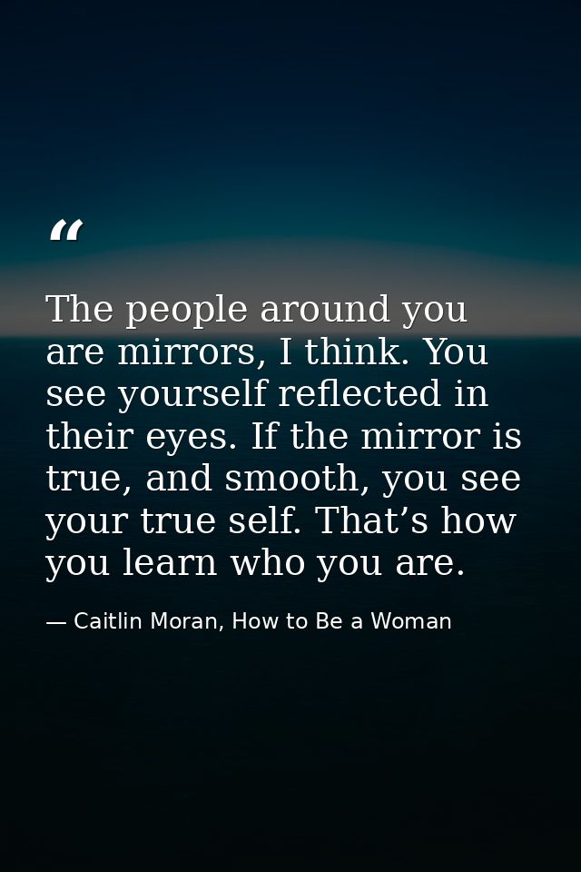 The people around you are mirrors, I think. You see yourself reflected in their eyes. If the mirror is true, and smooth, — Caitlin Moran, How to Be a Woman