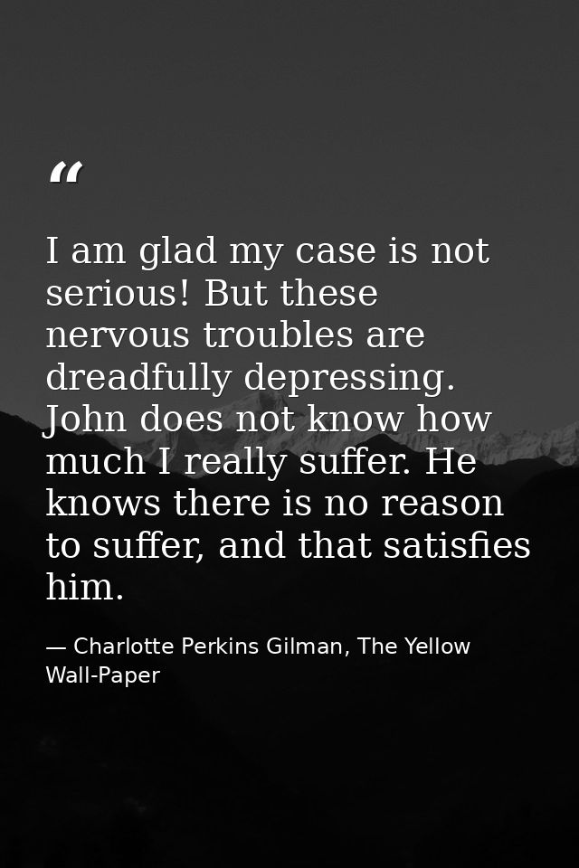 I am glad my case is not serious! But these nervous troubles are dreadfully depressing. John does not know how much I re — Charlotte Perkins Gilman, The Yellow Wall-Paper