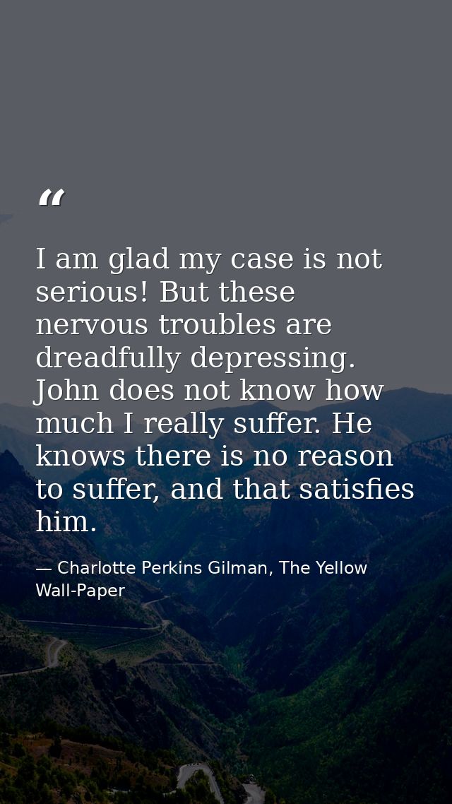 I am glad my case is not serious! But these nervous troubles are dreadfully depressing. John does not know how much I re — Charlotte Perkins Gilman, The Yellow Wall-Paper