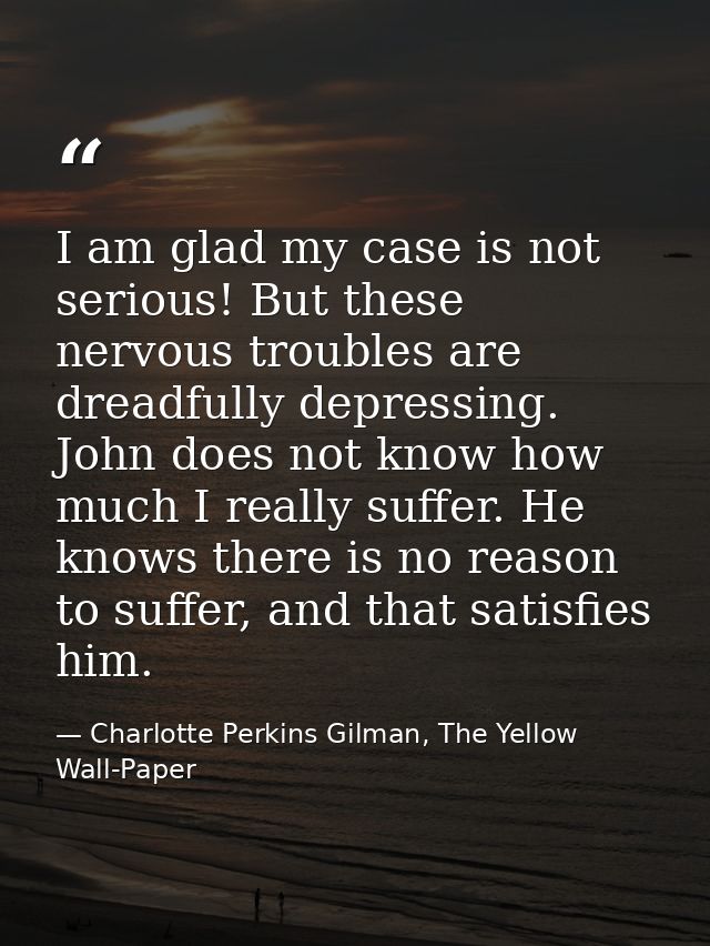 I am glad my case is not serious! But these nervous troubles are dreadfully depressing. John does not know how much I re — Charlotte Perkins Gilman, The Yellow Wall-Paper