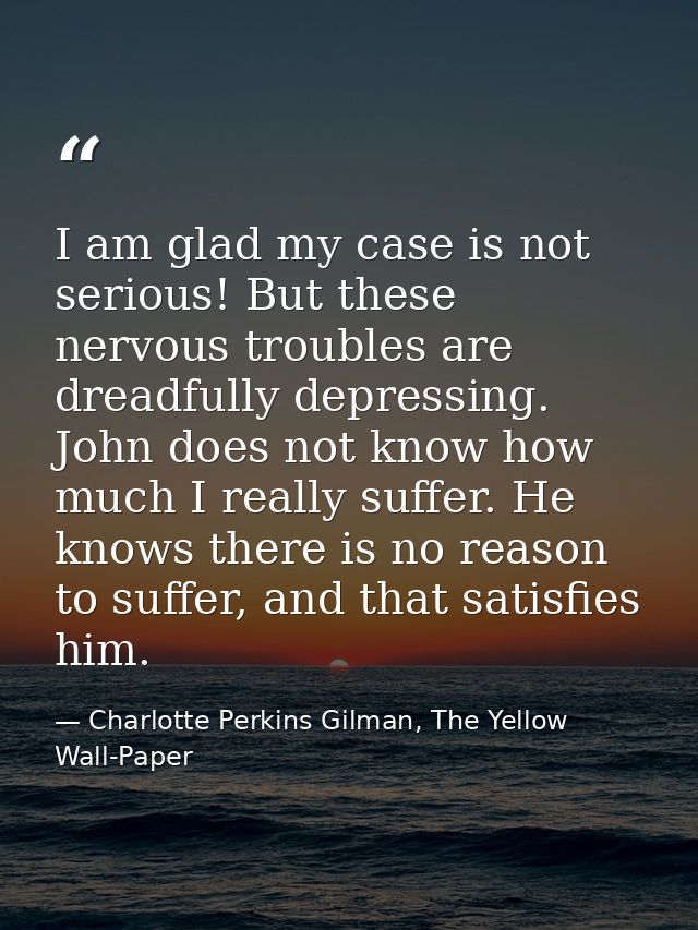 I am glad my case is not serious! But these nervous troubles are dreadfully depressing. John does not know how much I re — Charlotte Perkins Gilman, The Yellow Wall-Paper
