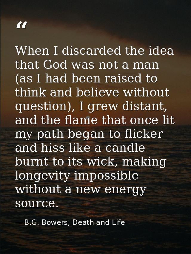 When I discarded the idea that God was not a man (as I had been raised to think and believe without question), I grew di — B.G. Bowers, Death and Life