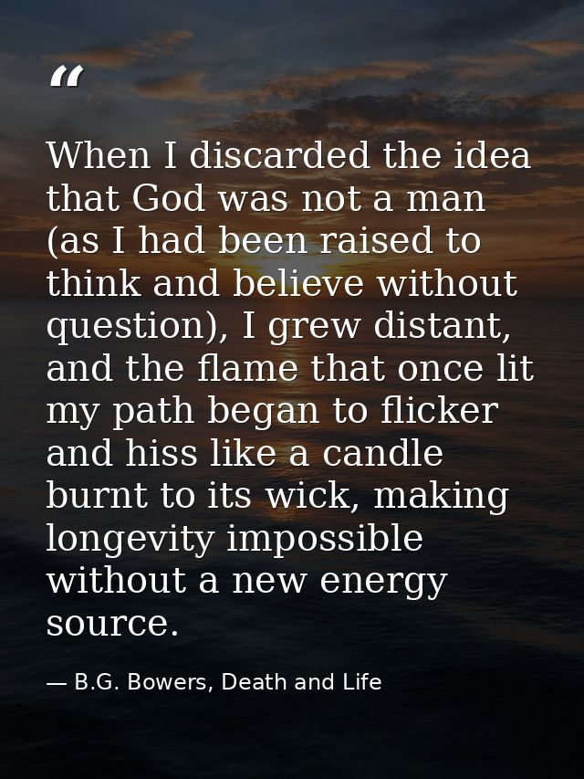 When I discarded the idea that God was not a man (as I had been raised to think and believe without question), I grew di — B.G. Bowers, Death and Life