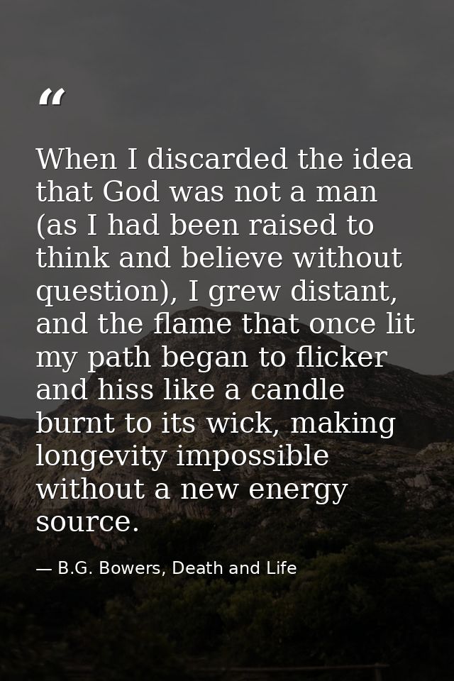When I discarded the idea that God was not a man (as I had been raised to think and believe without question), I grew di — B.G. Bowers, Death and Life